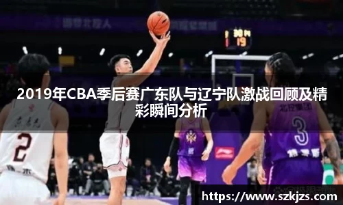 2019年CBA季后赛广东队与辽宁队激战回顾及精彩瞬间分析