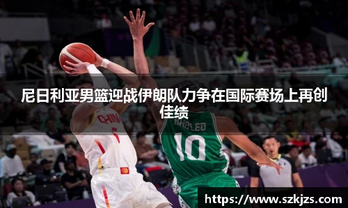 尼日利亚男篮迎战伊朗队力争在国际赛场上再创佳绩